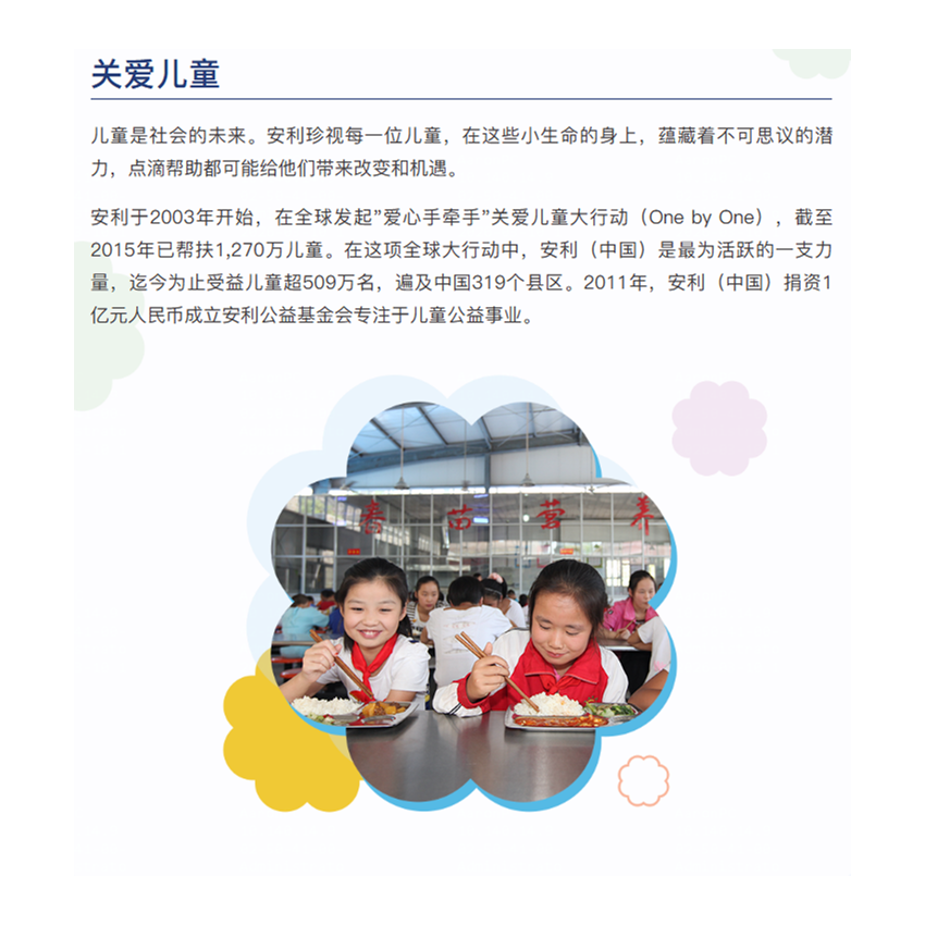 儿童是社会的未来。安利珍视每一位儿童，在这些小生命的身上，蕴藏着不可思议的潜力，点滴帮助都可能给他们带来改变和机遇。

安利于2003年开始，在全球发起"爱心手牵手"关爱儿童大行动（One by One），截至2015年已帮扶1,270万儿童。在这项全球大行动中，安利（中国）是最为活跃的一支力量，迄今为止受益儿童超509万名，遍及中国319个县区。2011年，安利（中国）捐资1亿元人民币成立安利公