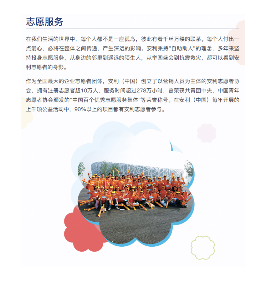 在我们生活的世界中，每个人都不是一座孤岛，彼此有着千丝万缕的联系。每个人付出一点爱心，必将在整体之间传递，产生深远的影响。安利秉持"自助助人"的理念，多年来坚持投身志愿服务，从身边的邻里到遥远的陌生人，从举国盛会到抗震救灾，都可以看到安利志愿者的身影。

作为全国最大的企业志愿者团体，安利（中国）创立了以营销人员为主体的安利志愿者协会，拥有注册志愿者超10万人，服务时间超过278万小时，曾荣获共青